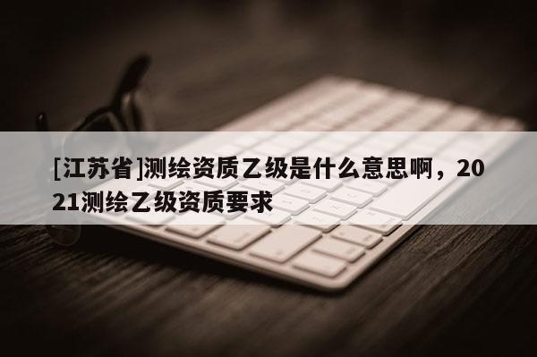 [江蘇省]測繪資質乙級是什么意思啊，2021測繪乙級資質要求