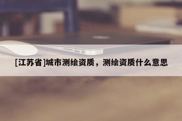 [江蘇省]城市測繪資質，測繪資質什么意思