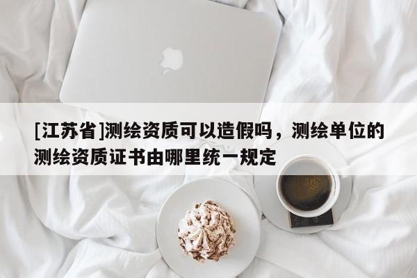[江蘇省]測繪資質(zhì)可以造假嗎，測繪單位的測繪資質(zhì)證書由哪里統(tǒng)一規(guī)定