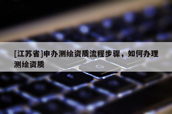 [江蘇省]申辦測(cè)繪資質(zhì)流程步驟，如何辦理測(cè)繪資質(zhì)