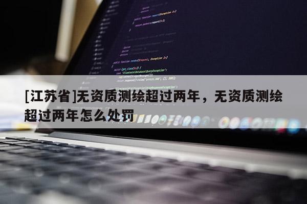 [江蘇省]無資質測繪超過兩年，無資質測繪超過兩年怎么處罰