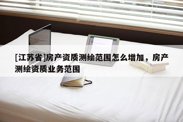 [江蘇省]房產資質測繪范圍怎么增加，房產測繪資質業務范圍