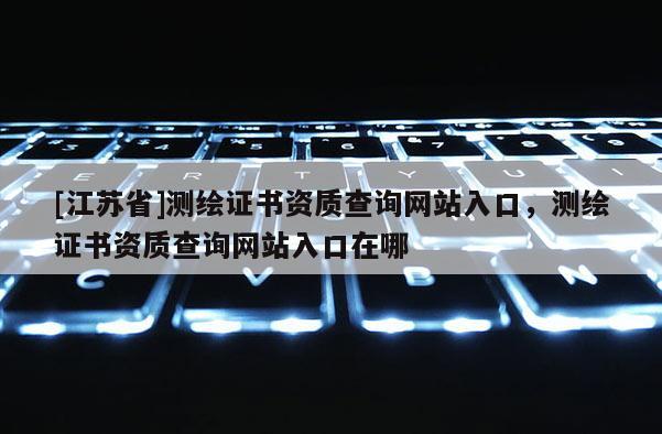 [江蘇省]測繪證書資質查詢網站入口，測繪證書資質查詢網站入口在哪