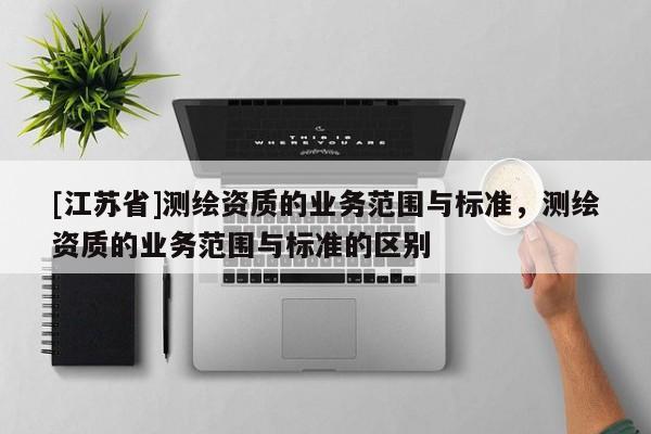 [江蘇省]測繪資質的業務范圍與標準，測繪資質的業務范圍與標準的區別