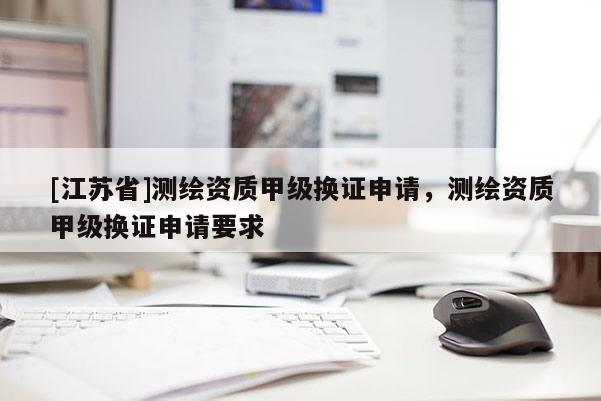[江蘇省]測繪資質甲級換證申請，測繪資質甲級換證申請要求