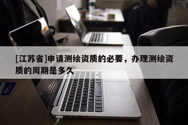 [江蘇省]申請測繪資質的必要，辦理測繪資質的周期是多久