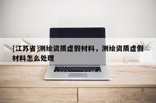 [江蘇省]測(cè)繪資質(zhì)虛假材料，測(cè)繪資質(zhì)虛假材料怎么處理