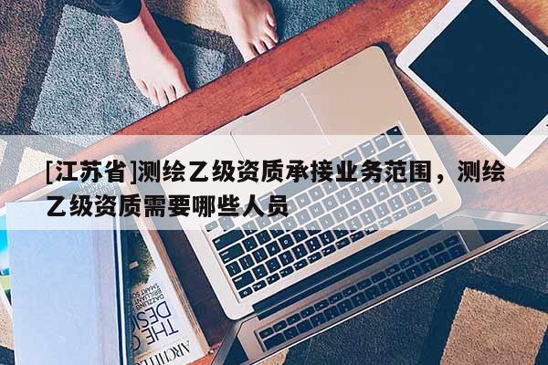 [江蘇省]測(cè)繪乙級(jí)資質(zhì)承接業(yè)務(wù)范圍，測(cè)繪乙級(jí)資質(zhì)需要哪些人員