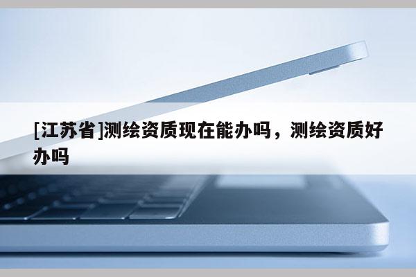 [江蘇省]測繪資質現在能辦嗎，測繪資質好辦嗎