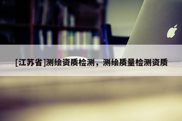 [江蘇省]測(cè)繪資質(zhì)檢測(cè)，測(cè)繪質(zhì)量檢測(cè)資質(zhì)