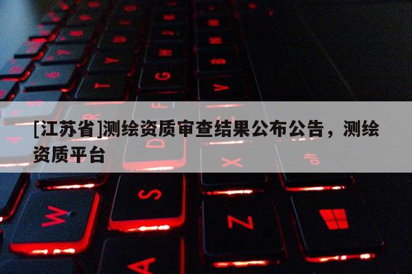 [江蘇省]測繪資質(zhì)審查結(jié)果公布公告，測繪資質(zhì)平臺