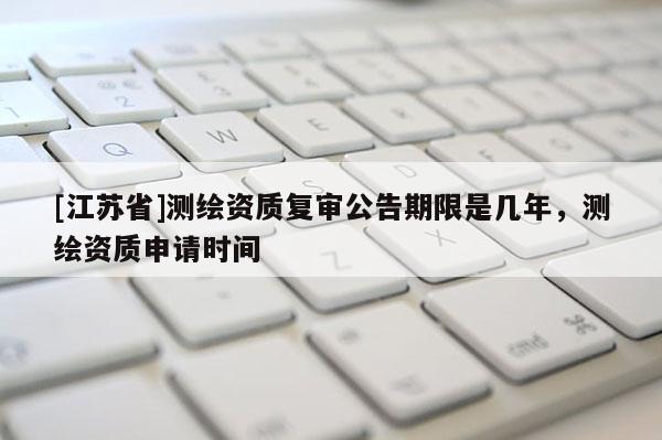 [江蘇省]測繪資質復審公告期限是幾年，測繪資質申請時間