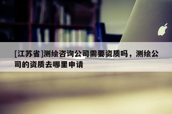 [江蘇省]測繪咨詢公司需要資質(zhì)嗎，測繪公司的資質(zhì)去哪里申請