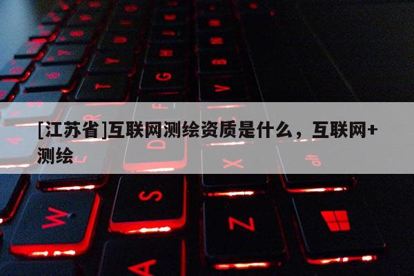 [江蘇省]互聯(lián)網(wǎng)測繪資質(zhì)是什么，互聯(lián)網(wǎng)+測繪