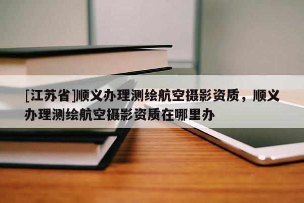 [江蘇省]順義辦理測繪航空攝影資質，順義辦理測繪航空攝影資質在哪里辦