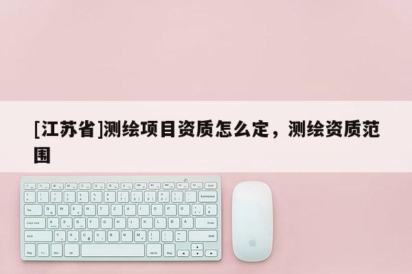 [江蘇省]測(cè)繪項(xiàng)目資質(zhì)怎么定，測(cè)繪資質(zhì)范圍