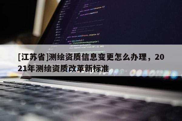 [江蘇省]測繪資質信息變更怎么辦理，2021年測繪資質改革新標準