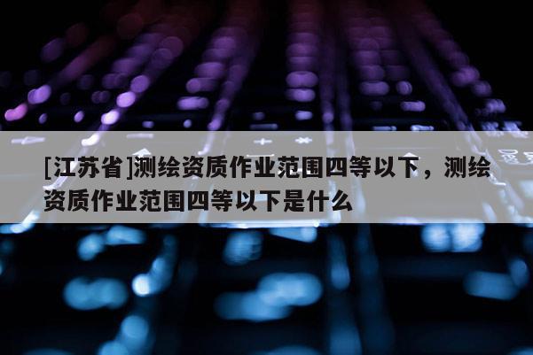 [江蘇省]測繪資質作業范圍四等以下，測繪資質作業范圍四等以下是什么