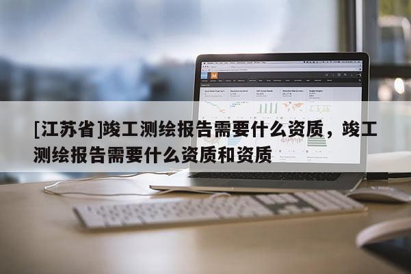 [江蘇省]竣工測繪報告需要什么資質，竣工測繪報告需要什么資質和資質