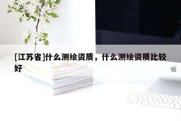 [江蘇省]什么測繪資質，什么測繪資質比較好