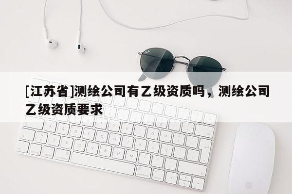 [江蘇省]測繪公司有乙級資質嗎，測繪公司乙級資質要求