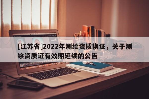 [江蘇省]2022年測繪資質換證，關于測繪資質證有效期延續的公告