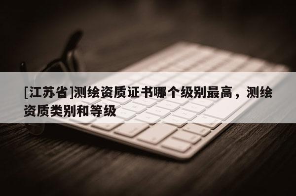 [江蘇省]測繪資質證書哪個級別最高，測繪資質類別和等級