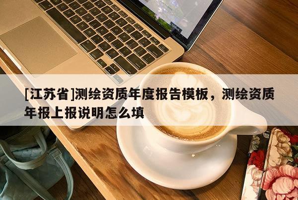 [江蘇省]測繪資質年度報告模板，測繪資質年報上報說明怎么填
