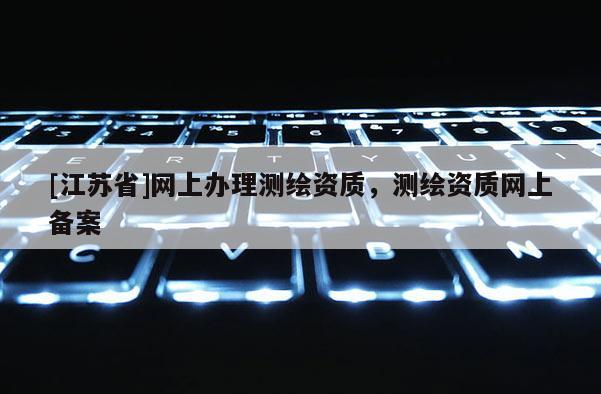 [江蘇省]網上辦理測繪資質，測繪資質網上備案
