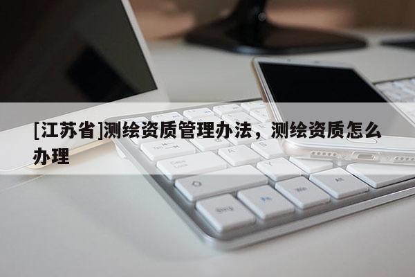 [江蘇省]測繪資質管理辦法，測繪資質怎么辦理