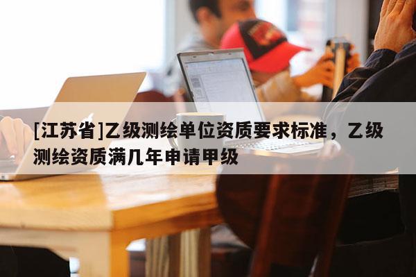 [江蘇省]乙級測繪單位資質(zhì)要求標(biāo)準(zhǔn)，乙級測繪資質(zhì)滿幾年申請甲級