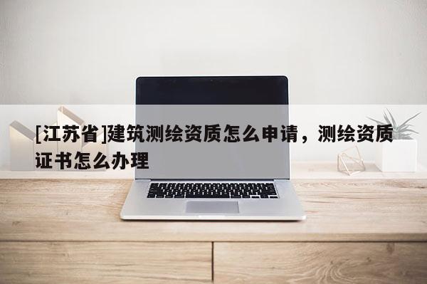 [江蘇省]建筑測繪資質(zhì)怎么申請，測繪資質(zhì)證書怎么辦理