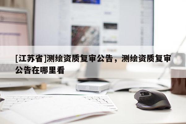 [江蘇省]測繪資質復審公告，測繪資質復審公告在哪里看