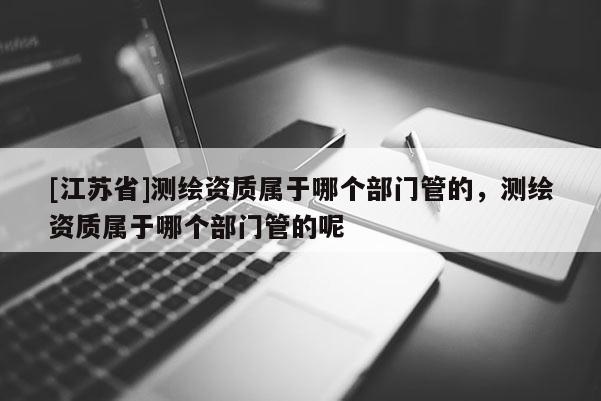 [江蘇省]測繪資質屬于哪個部門管的，測繪資質屬于哪個部門管的呢