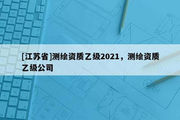 [江蘇省]測繪資質乙級2021，測繪資質乙級公司