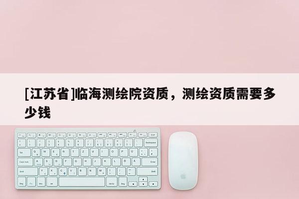 [江蘇省]臨海測繪院資質，測繪資質需要多少錢