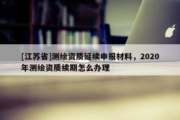 [江蘇省]測繪資質延續申報材料，2020年測繪資質續期怎么辦理