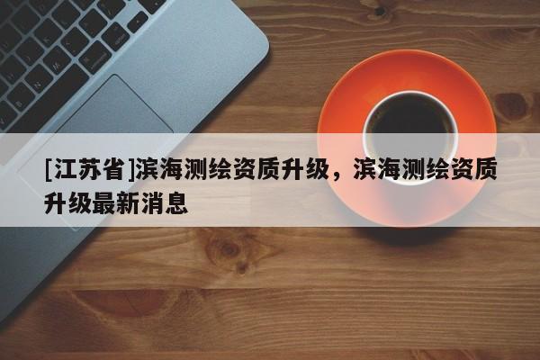 [江蘇省]濱海測繪資質(zhì)升級，濱海測繪資質(zhì)升級最新消息