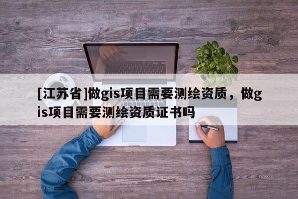 [江蘇省]做gis項(xiàng)目需要測(cè)繪資質(zhì)，做gis項(xiàng)目需要測(cè)繪資質(zhì)證書嗎