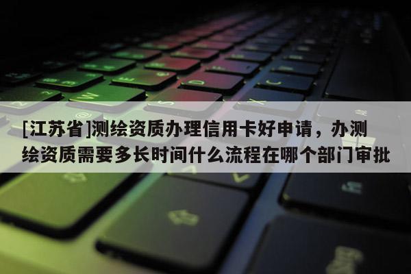 [江蘇省]測繪資質辦理信用卡好申請，辦測繪資質需要多長時間什么流程在哪個部門審批