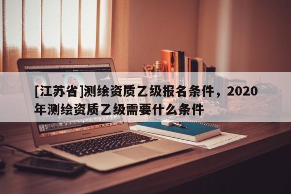 [江蘇省]測繪資質乙級報名條件，2020年測繪資質乙級需要什么條件