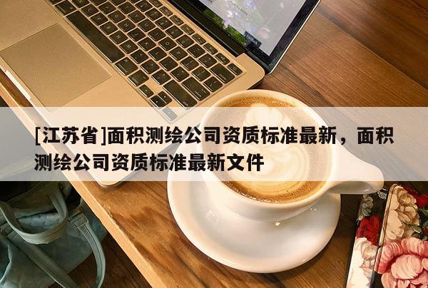 [江蘇省]面積測繪公司資質標準最新，面積測繪公司資質標準最新文件