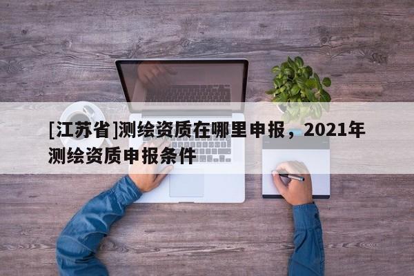 [江蘇省]測(cè)繪資質(zhì)在哪里申報(bào)，2021年測(cè)繪資質(zhì)申報(bào)條件