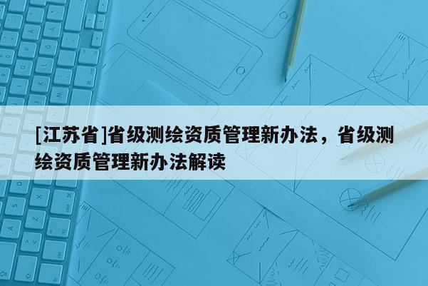 [江蘇省]省級測繪資質管理新辦法，省級測繪資質管理新辦法解讀