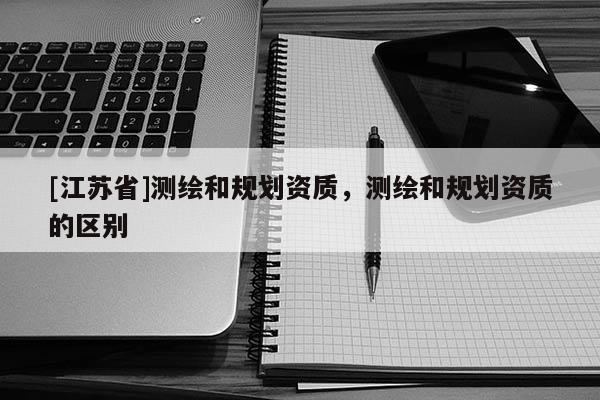 [江蘇省]測繪和規(guī)劃資質(zhì)，測繪和規(guī)劃資質(zhì)的區(qū)別