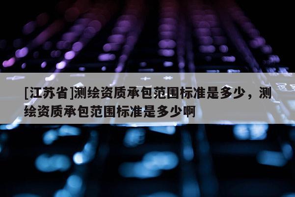 [江蘇省]測繪資質承包范圍標準是多少，測繪資質承包范圍標準是多少啊