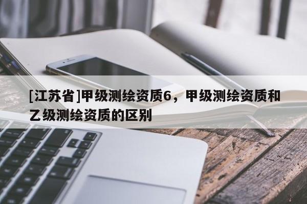[江蘇省]甲級(jí)測繪資質(zhì)6，甲級(jí)測繪資質(zhì)和乙級(jí)測繪資質(zhì)的區(qū)別