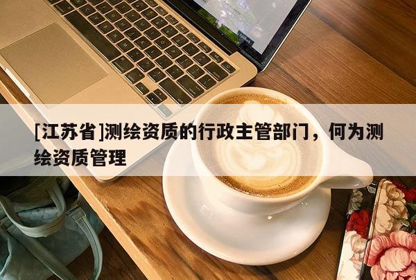 [江蘇省]測繪資質(zhì)的行政主管部門，何為測繪資質(zhì)管理
