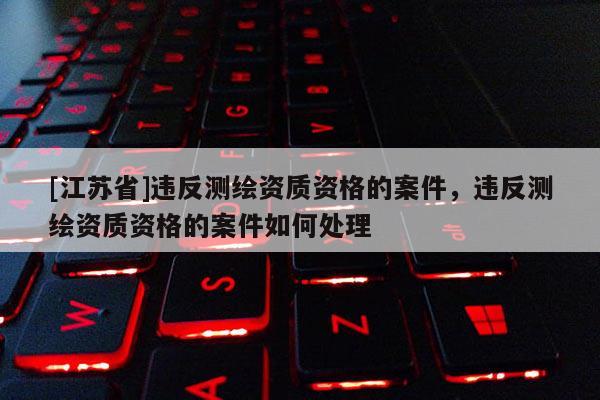 [江蘇省]違反測繪資質(zhì)資格的案件，違反測繪資質(zhì)資格的案件如何處理