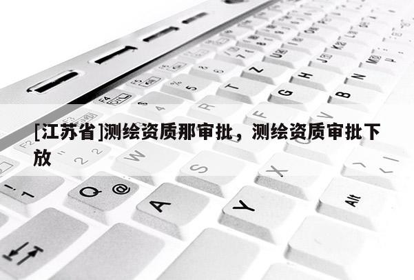 [江蘇省]測繪資質(zhì)那審批，測繪資質(zhì)審批下放